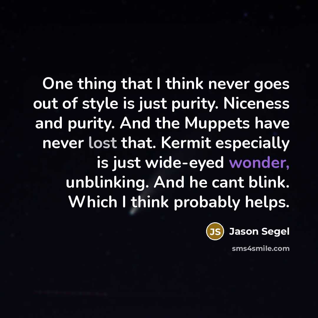 “One thing that I think never goes out of style is just purity. Niceness and purity. And the Muppets have never lost that. Kermit especially is just wide-eyed wonder, unblinking. And he cant blink. Which I think probably helps.” quote by Jason Segel