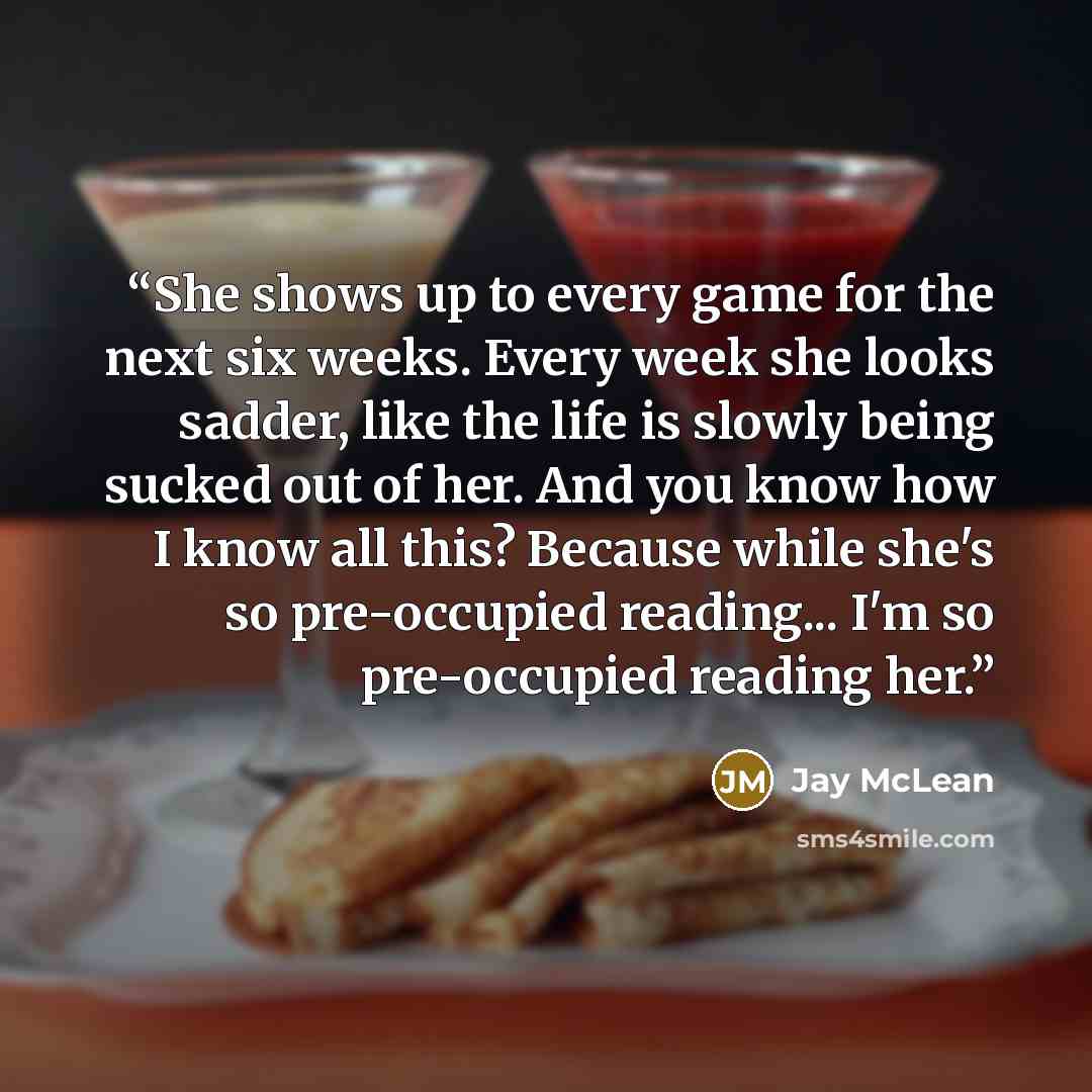 “She shows up to every game for the next six weeks. Every week she looks sadder, like the life is slowly being sucked out of her. And you know how I know all this? Because while she's so pre-occupied reading... I'm so pre-occupied reading her.” quote by Jay McLean