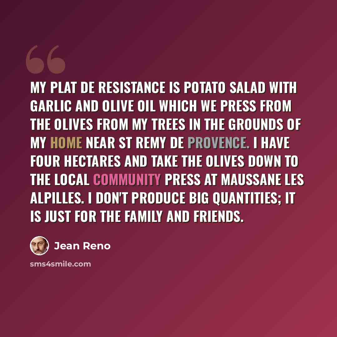 “My plat de resistance is potato salad with garlic and olive oil which we press from the olives from my trees in the grounds of my home near St Remy de Provence. I have four hectares and take the olives down to the local community press at Maussane les Alpilles. I don't produce big quantities; it…” quote by Jean Reno