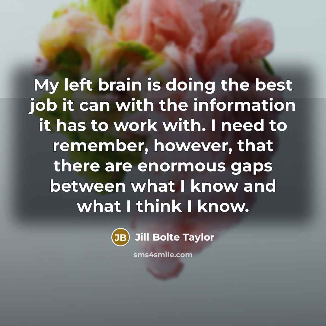 “My left brain is doing the best job it can with the information it has to work with. I need to remember, however, that there are enormous gaps between what I know and what I think I know.” quote by Jill Bolte Taylor