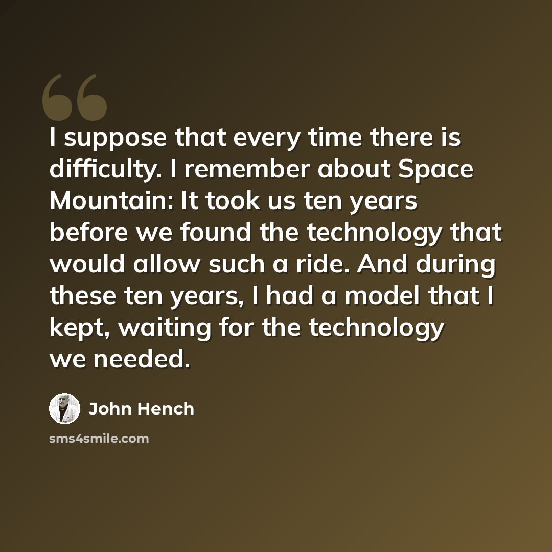 “I suppose that every time there is difficulty. I remember about Space Mountain: It took us ten years before we found the technology that would allow such a ride. And during these ten years, I had a model that I kept, waiting for the technology we needed.” quote by John Hench
