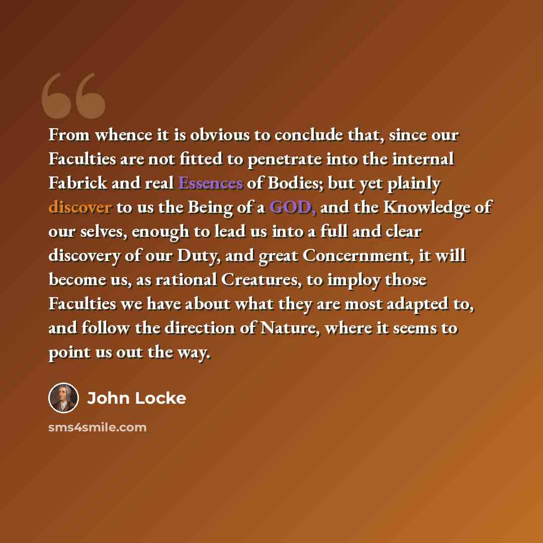 “From whence it is obvious to conclude that, since our Faculties are not fitted to penetrate into the internal Fabrick and real Essences of Bodies; but yet plainly discover to us the Being of a GOD, and the Knowledge of our selves, enough to lead us into a full and clear discovery of our Duty, and…” quote by John Locke