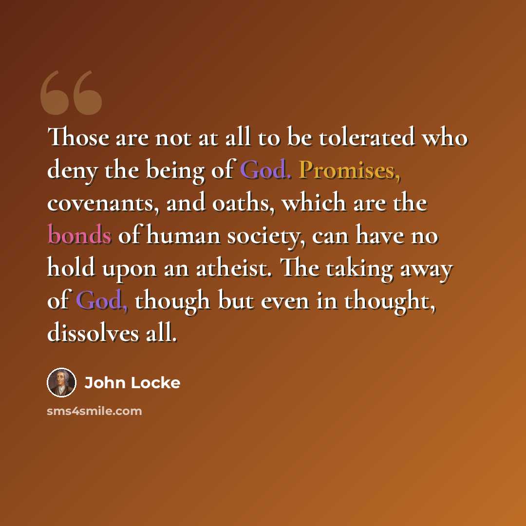 “Those are not at all to be tolerated who deny the being of God. Promises, covenants, and oaths, which are the bonds of human society, can have no hold upon an atheist. The taking away of God, though but even in thought, dissolves all.” quote by John Locke