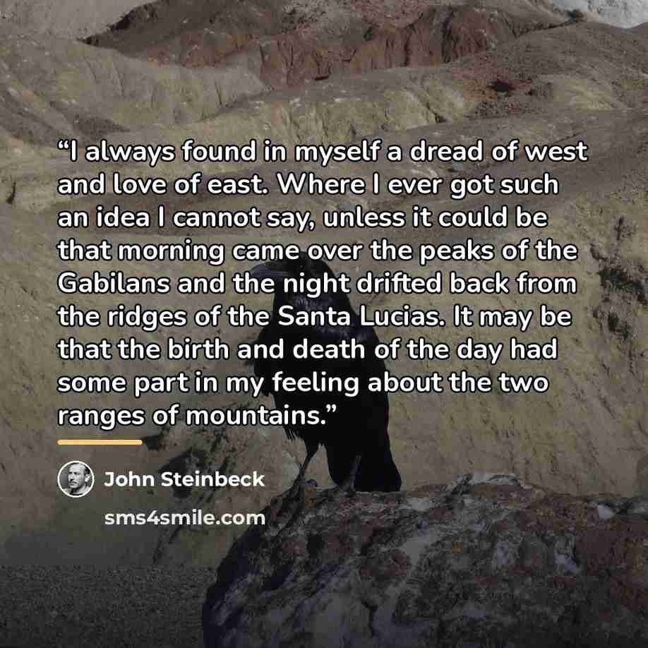 “I always found in myself a dread of west and love of east. Where I ever got such an idea I cannot say, unless it could be that morning came over the peaks of the Gabilans and the night drifted back from the ridges of the Santa Lucias. It may be that the birth and death of the day had some part in…” quote by John Steinbeck