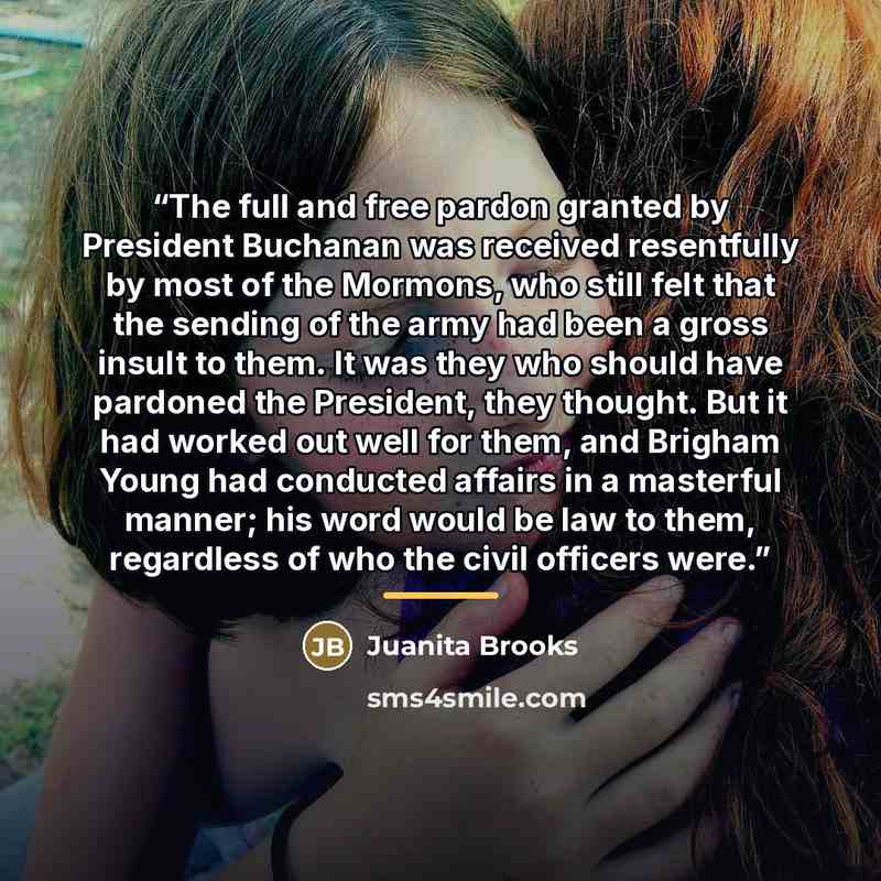 “The full and free pardon granted by President Buchanan was received resentfully by most of the Mormons, who still felt that the sending of the army had been a gross insult to them. It was they who should have pardoned the President, they thought. But it had worked out well for them, and Brigham…” quote by Juanita Brooks