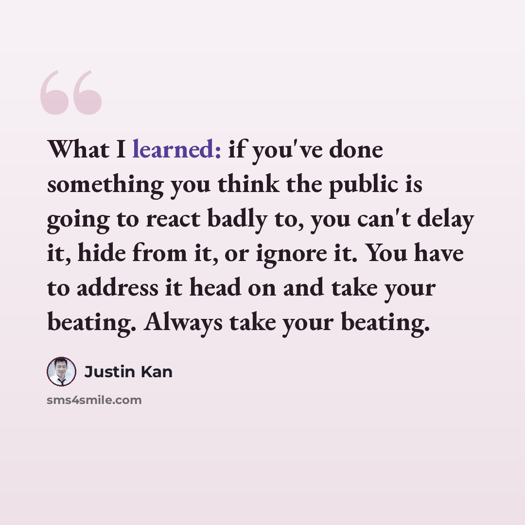 “What I learned: if you've done something you think the public is going to react badly to, you can't delay it, hide from it, or ignore it. You have to address it head on and take your beating. Always take your beating.” quote by Justin Kan