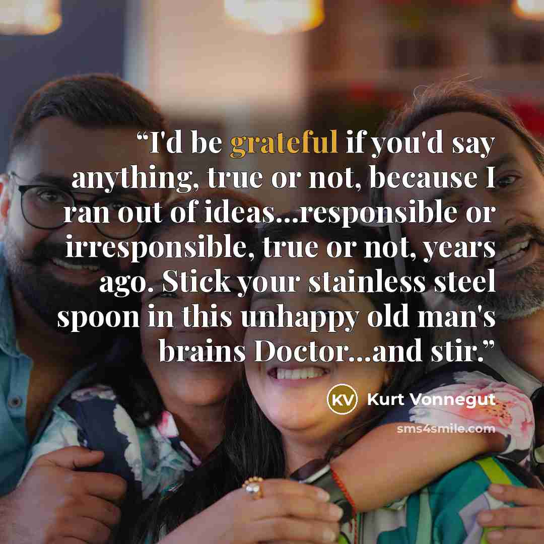 “I'd be grateful if you'd say anything, true or not, because I ran out of ideas...responsible or irresponsible, true or not, years ago. Stick your stainless steel spoon in this unhappy old man's brains Doctor...and stir.” quote by Kurt Vonnegut