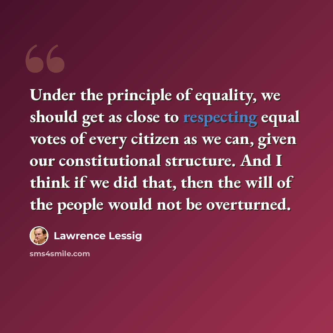 “Under the principle of equality, we should get as close to respecting equal votes of every citizen as we can, given our constitutional structure. And I think if we did that, then the will of the people would not be overturned.” quote by Lawrence Lessig