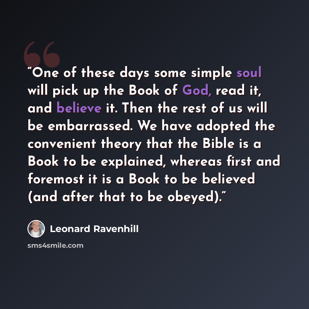 “One of these days some simple soul will pick up the Book of God, read it, and believe it. Then the rest of us will be embarrassed. We have adopted the convenient theory that the Bible is a Book to be explained, whereas first and foremost it is a Book to be believed (and after that to be obeyed).” quote by Leonard Ravenhill