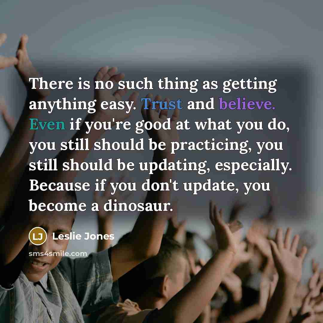 “There is no such thing as getting anything easy. Trust and believe. Even if you're good at what you do, you still should be practicing, you still should be updating, especially. Because if you don't update, you become a dinosaur.” quote by Leslie Jones
