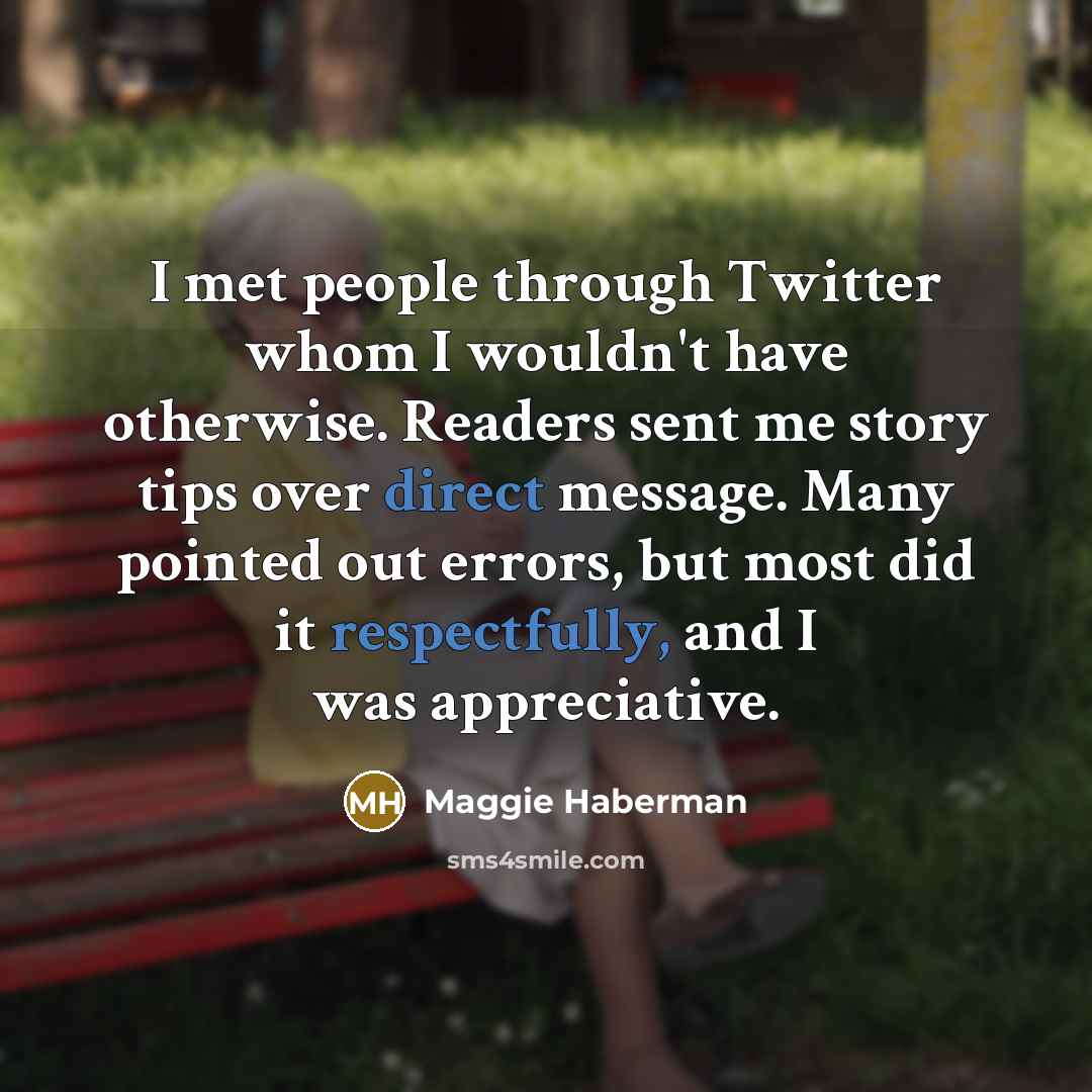 “I met people through Twitter whom I wouldn't have otherwise. Readers sent me story tips over direct message. Many pointed out errors, but most did it respectfully, and I was appreciative.” quote by Maggie Haberman