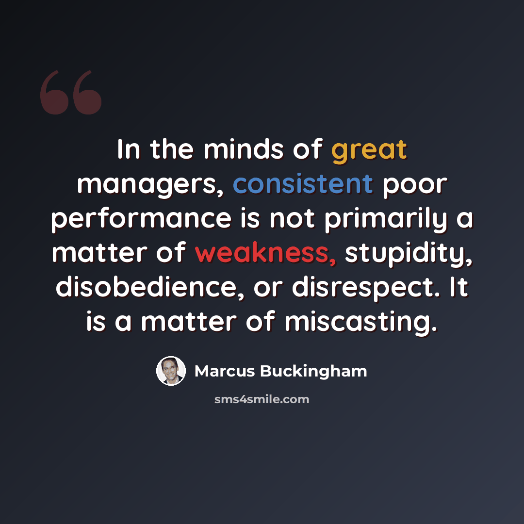 “In the minds of great managers, consistent poor performance is not primarily a matter of weakness, stupidity, disobedience, or disrespect. It is a matter of miscasting.” quote by Marcus Buckingham