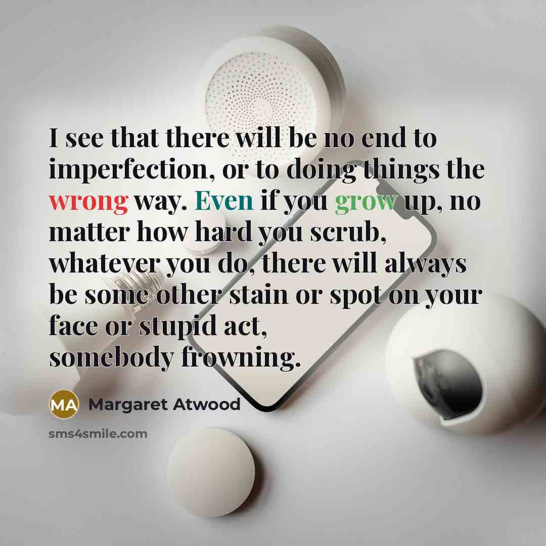 “I see that there will be no end to imperfection, or to doing things the wrong way. Even if you grow up, no matter how hard you scrub, whatever you do, there will always be some other stain or spot on your face or stupid act, somebody frowning.” quote by Margaret Atwood