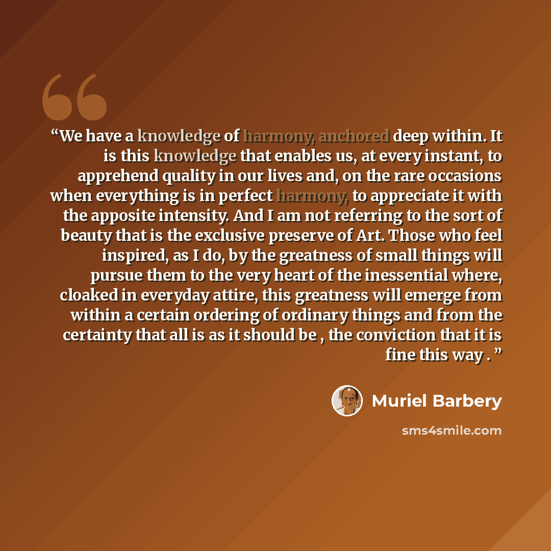 “We have a knowledge of harmony, anchored deep within. It is this knowledge that enables us, at every instant, to apprehend quality in our lives and, on the rare occasions when everything is in perfect harmony, to appreciate it with the apposite intensity. And I am not referring to the sort of…” quote by Muriel Barbery
