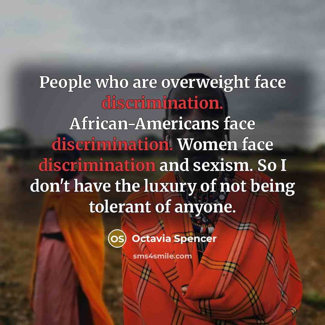 “People who are overweight face discrimination. African-Americans face discrimination. Women face discrimination and sexism. So I don't have the luxury of not being tolerant of anyone.” quote by Octavia Spencer