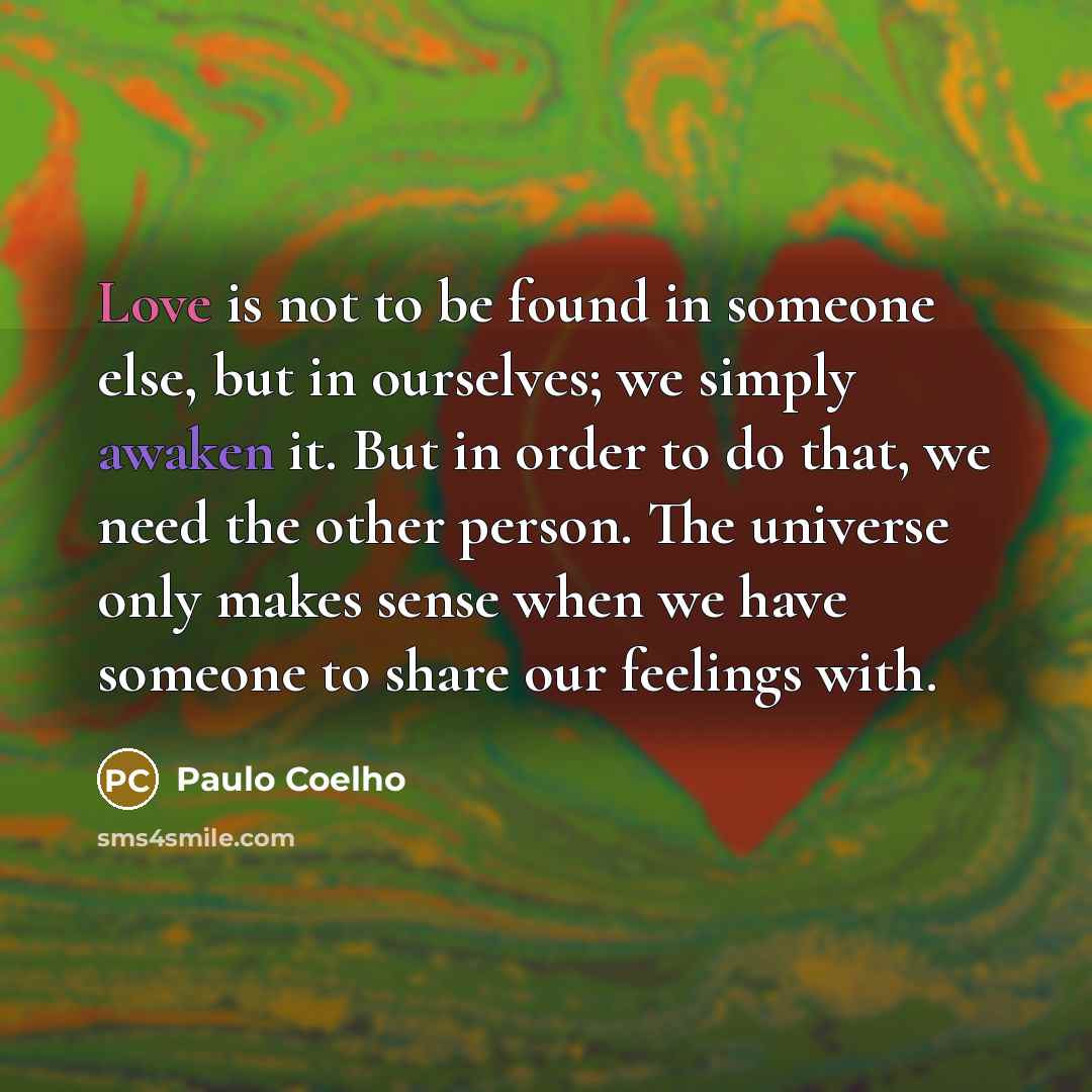 “Love is not to be found in someone else, but in ourselves; we simply awaken it. But in order to do that, we need the other person. The universe only makes sense when we have someone to share our feelings with.” quote by Paulo Coelho
