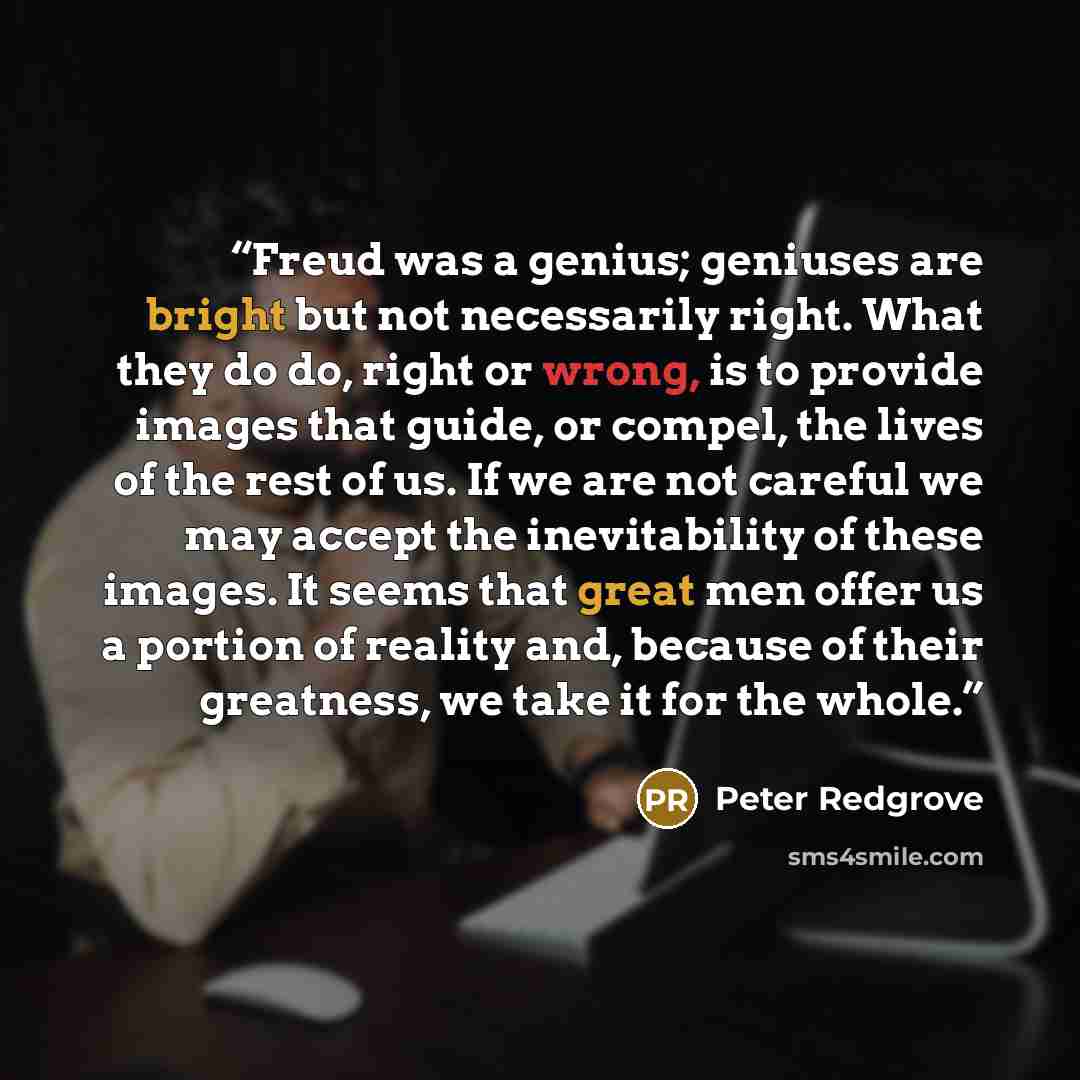 “Freud was a genius; geniuses are bright but not necessarily right. What they do do, right or wrong, is to provide images that guide, or compel, the lives of the rest of us. If we are not careful we may accept the inevitability of these images. It seems that great men offer us a portion of reality…” quote by Peter Redgrove