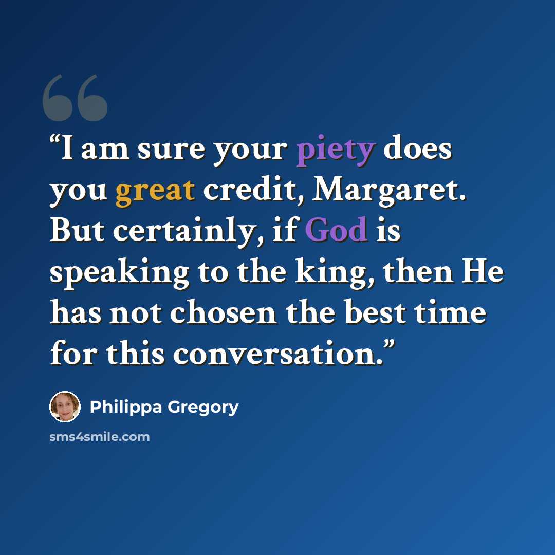 “I am sure your piety does you great credit, Margaret. But certainly, if God is speaking to the king, then He has not chosen the best time for this conversation.” quote by Philippa Gregory