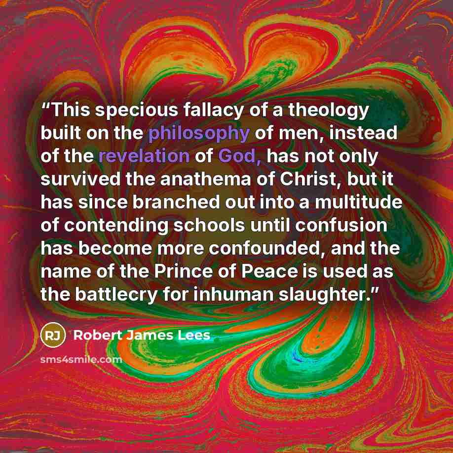 “This specious fallacy of a theology built on the philosophy of men, instead of the revelation of God, has not only survived the anathema of Christ, but it has since branched out into a multitude of contending schools until confusion has become more confounded, and the name of the Prince of Peace…” quote by Robert James Lees