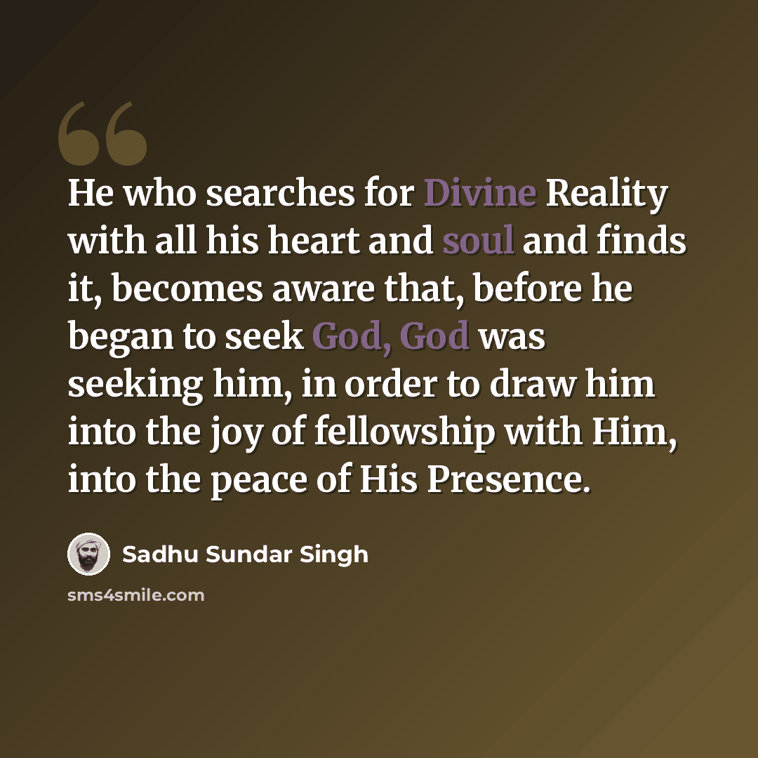 “He who searches for Divine Reality with all his heart and soul and finds it, becomes aware that, before he began to seek God, God was seeking him, in order to draw him into the joy of fellowship with Him, into the peace of His Presence.” quote by Sadhu Sundar Singh