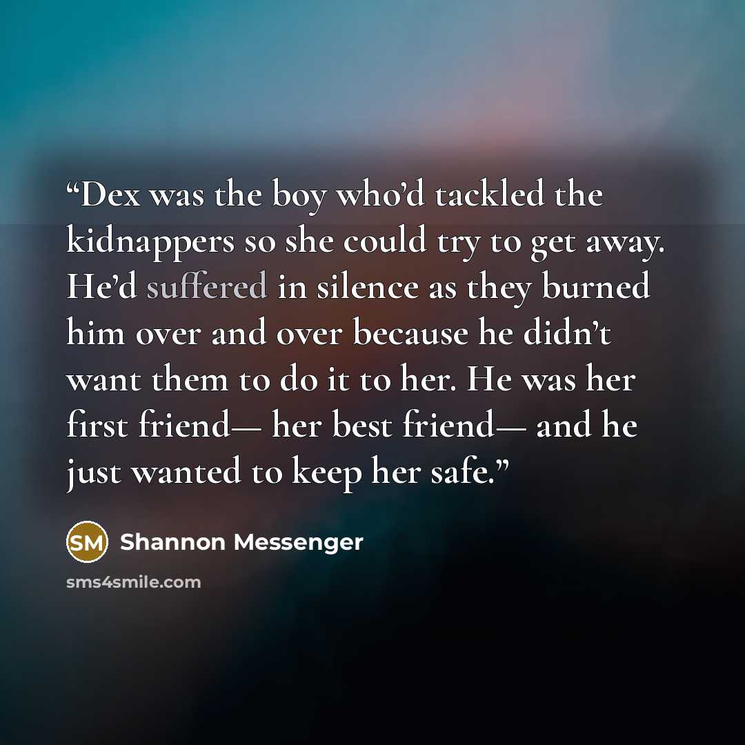 “Dex was the boy who’d tackled the kidnappers so she could try to get away. He’d suffered in silence as they burned him over and over because he didn’t want them to do it to her. He was her first friend— her best friend— and he just wanted to keep her safe.” quote by Shannon Messenger