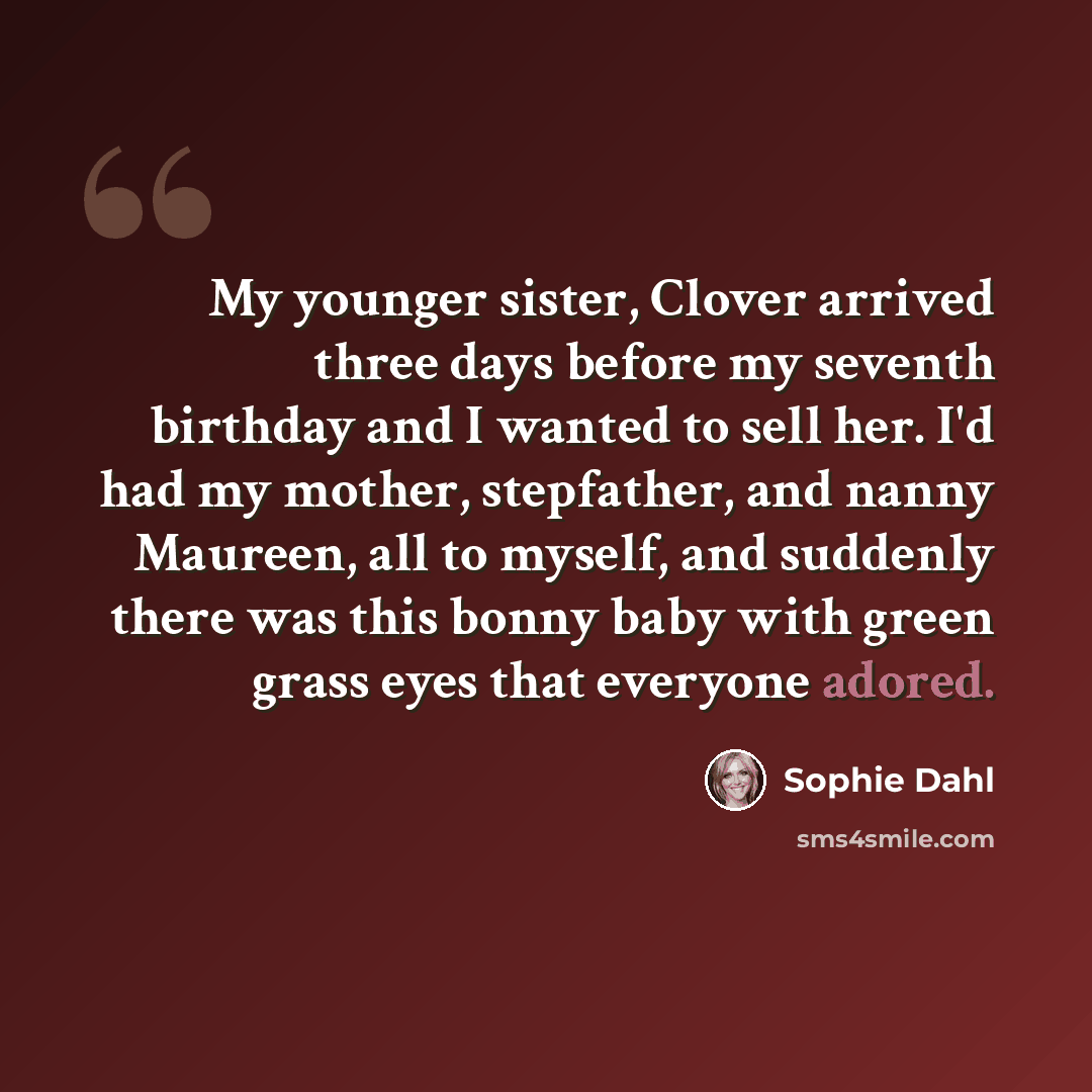 “My younger sister, Clover arrived three days before my seventh birthday and I wanted to sell her. I'd had my mother, stepfather, and nanny Maureen, all to myself, and suddenly there was this bonny baby with green grass eyes that everyone adored.” quote by Sophie Dahl