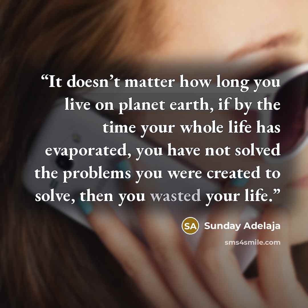 “It doesn’t matter how long you live on planet earth, if by the time your whole life has evaporated, you have not solved the problems you were created to solve, then you wasted your life.” quote by Sunday Adelaja