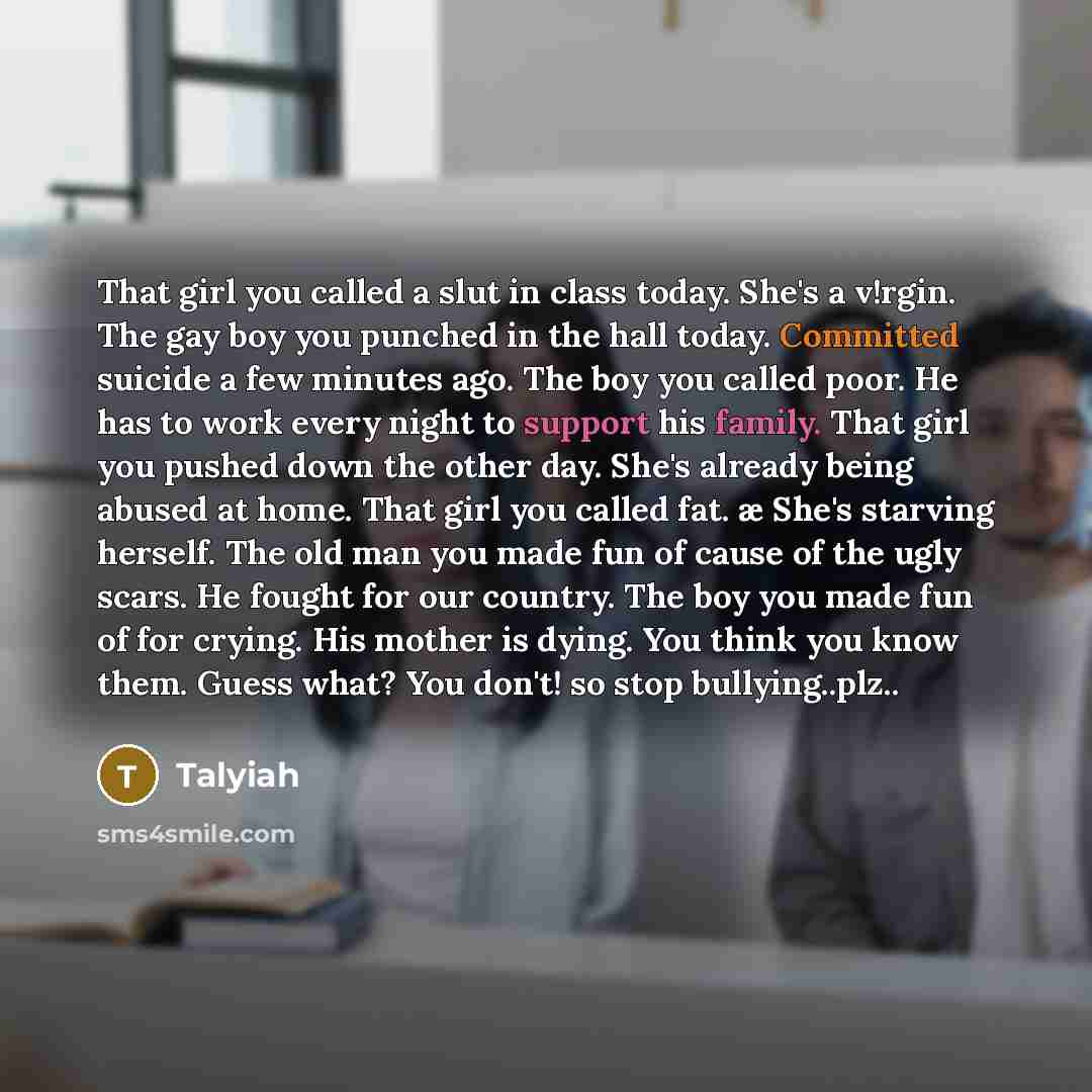 “That girl you called a slut in class today. She's a v!rgin. The gay boy you punched in the hall today. Committed suicide a few minutes ago. The boy you called poor. He has to work every night to support his family. That girl you pushed down the other day. She's already being abused at home. That…” quote by Talyiah