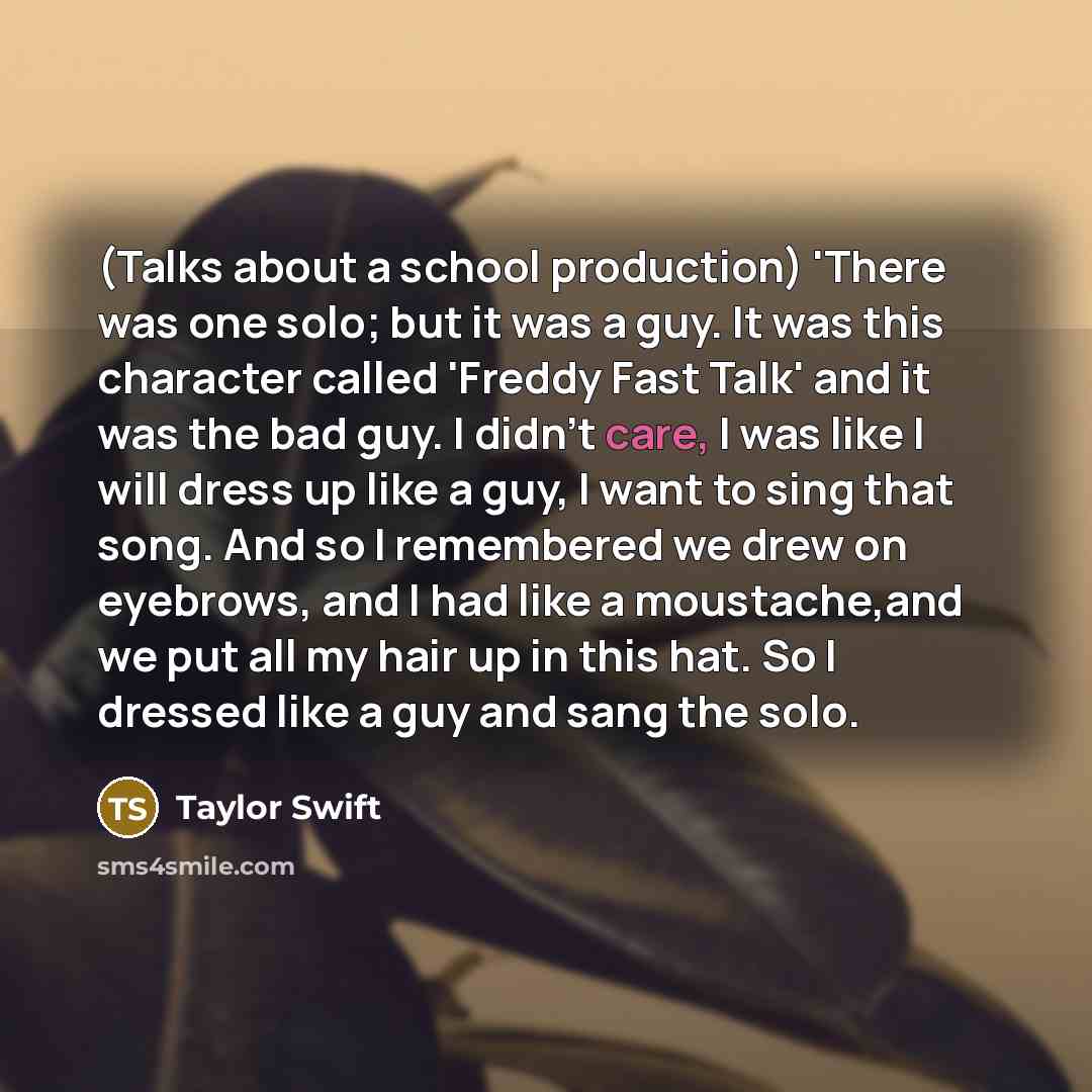 “(Talks about a school production) 'There was one solo; but it was a guy. It was this character called 'Freddy Fast Talk' and it was the bad guy. I didn't care, I was like I will dress up like a guy, I want to sing that song. And so I remembered we drew on eyebrows, and I had like a moustache,and…” quote by Taylor Swift
