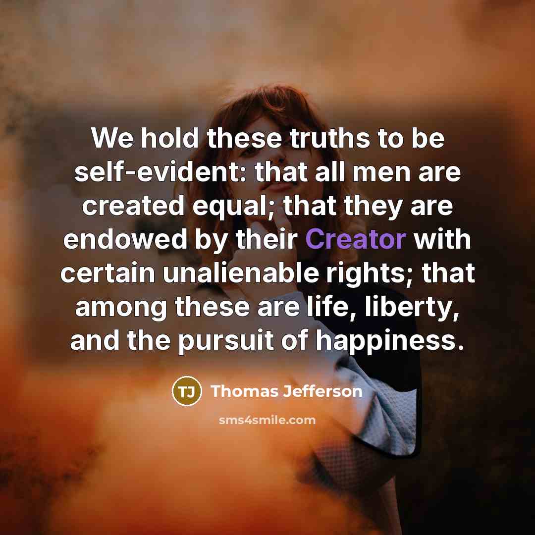 “We hold these truths to be self-evident: that all men are created equal; that they are endowed by their Creator with certain unalienable rights; that among these are life, liberty, and the pursuit of happiness.” quote by Thomas Jefferson