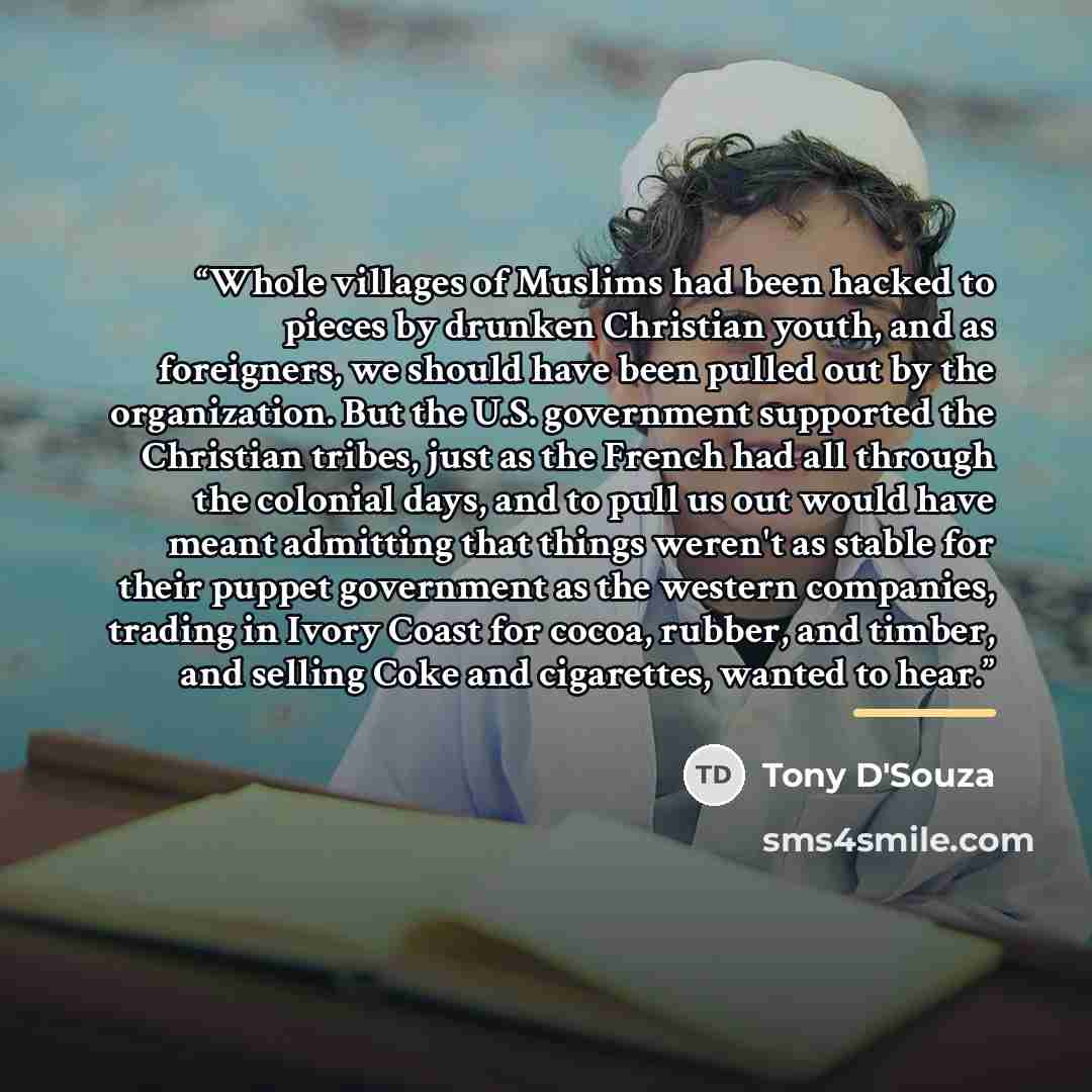 “Whole villages of Muslims had been hacked to pieces by drunken Christian youth, and as foreigners, we should have been pulled out by the organization. But the U.S. government supported the Christian tribes, just as the French had all through the colonial days, and to pull us out would have meant…” quote by Tony D'Souza