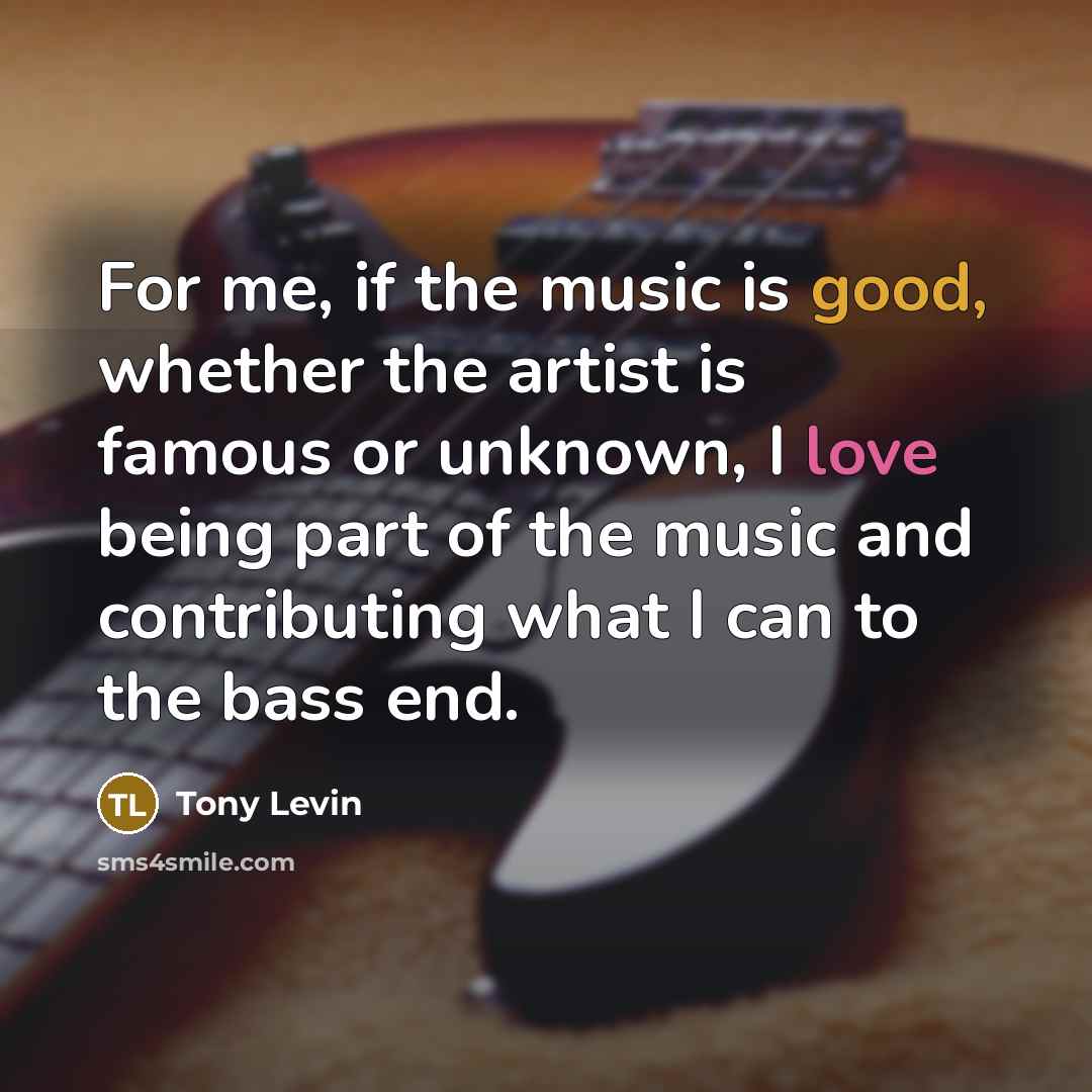 “For me, if the music is good, whether the artist is famous or unknown, I love being part of the music and contributing what I can to the bass end.” quote by Tony Levin