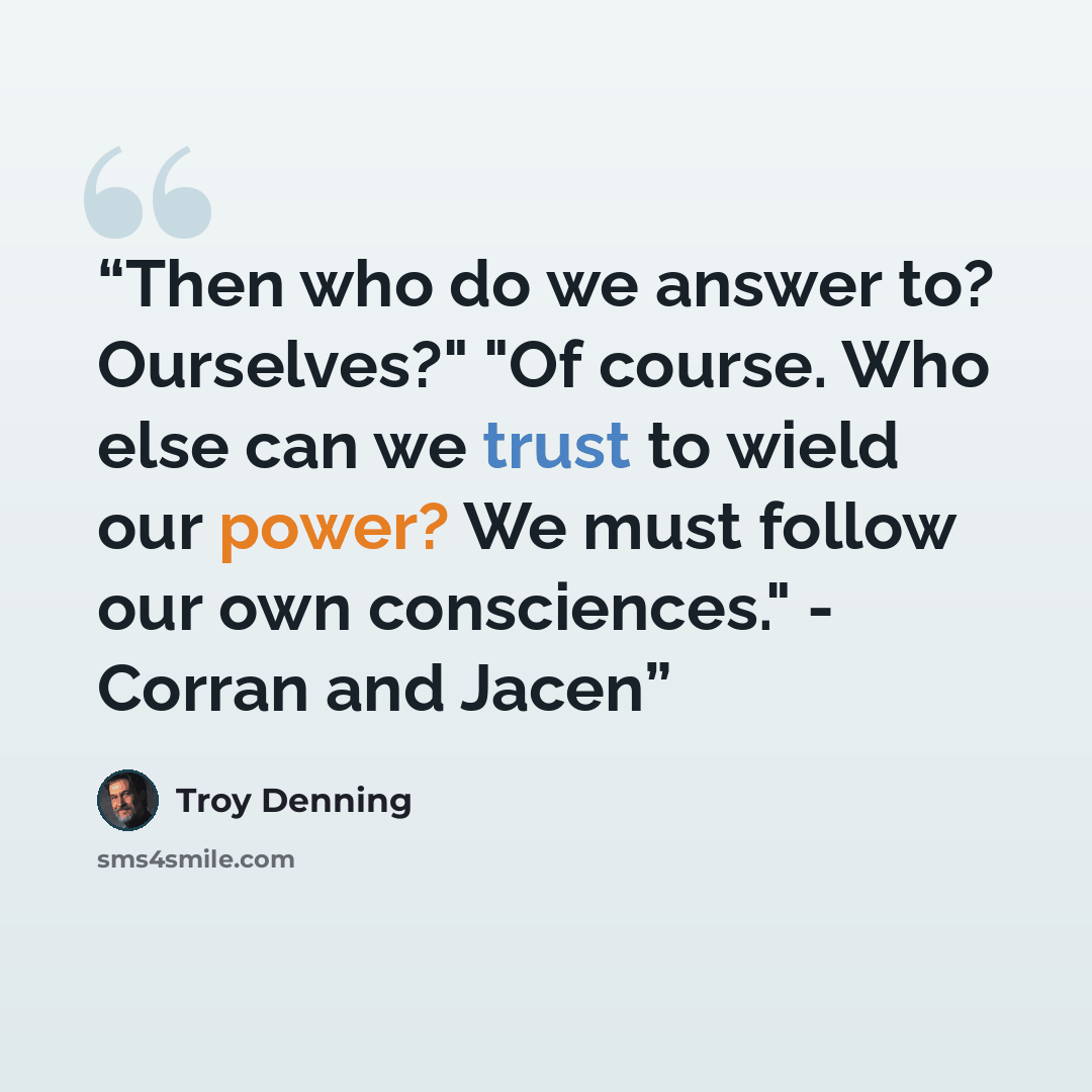 “Then who do we answer to? Ourselves?" "Of course. Who else can we trust to wield our power? We must follow our own consciences." - Corran and Jacen” quote by Troy Denning