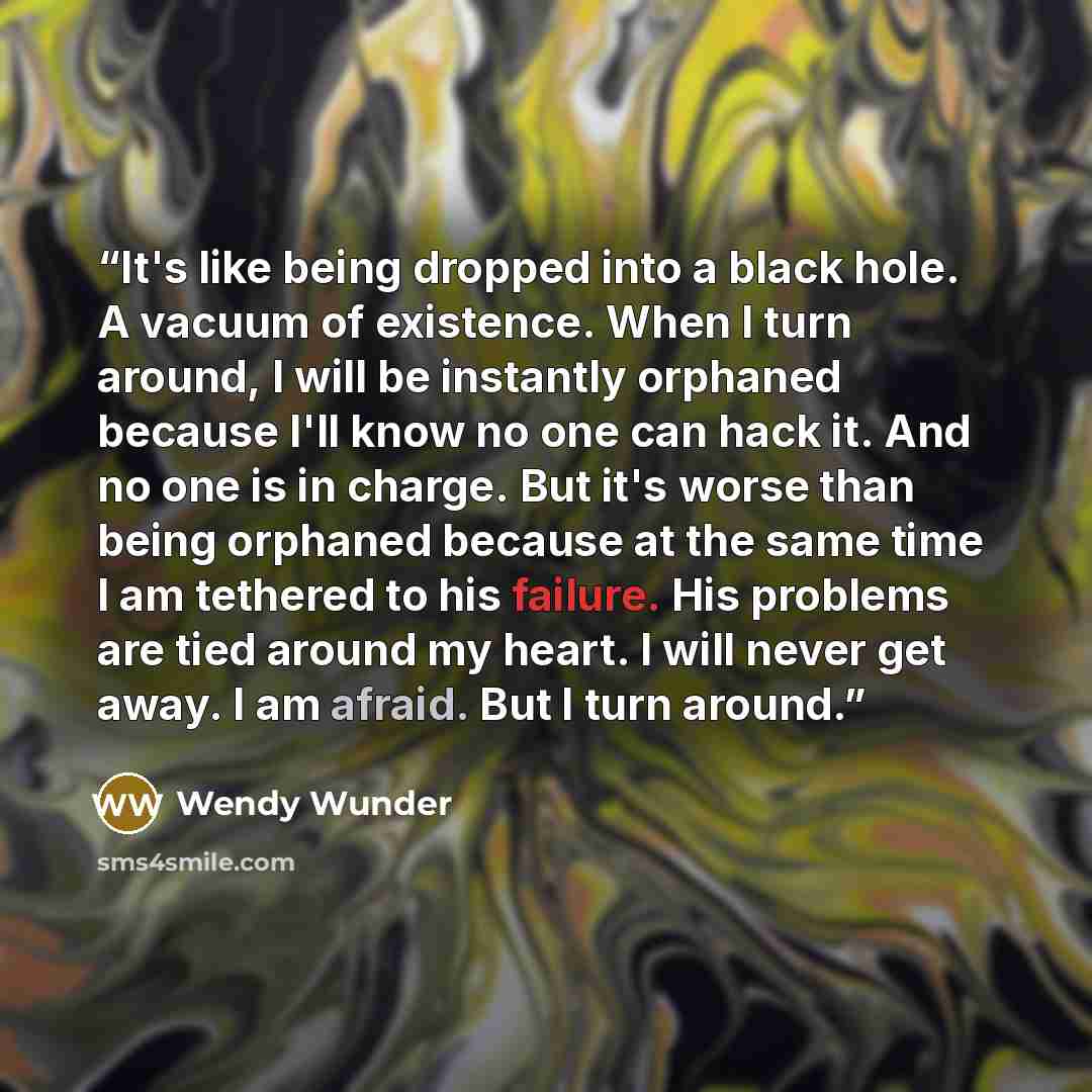 “It's like being dropped into a black hole. A vacuum of existence. When I turn around, I will be instantly orphaned because I'll know no one can hack it. And no one is in charge. But it's worse than being orphaned because at the same time I am tethered to his failure. His problems are tied around…” quote by Wendy Wunder
