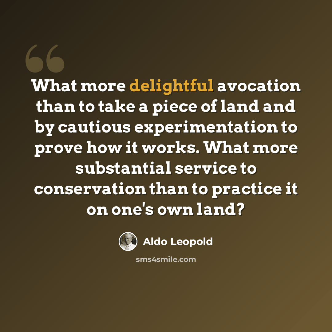 “What more delightful avocation than to take a piece of land and by cautious experimentation to prove how it works. What more substantial service to conservation than to practice it on one's own land?” quote by Aldo Leopold