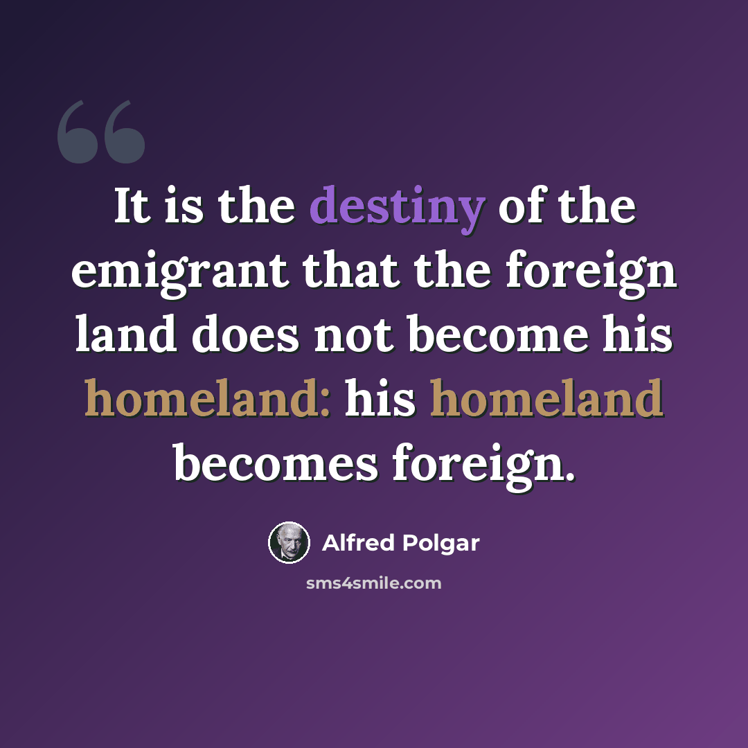 “It is the destiny of the emigrant that the foreign land does not become his homeland: his homeland becomes foreign.” quote by Alfred Polgar