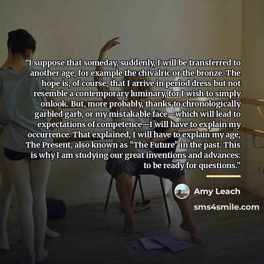 “I suppose that someday, suddenly, I will be transferred to another age, for example the chivalric or the bronze. The hope is, of course, that I arrive in period dress but not resemble a contemporary luminary, for I wish to simply onlook. But, more probably, thanks to chronologically garbled garb…” quote by Amy Leach