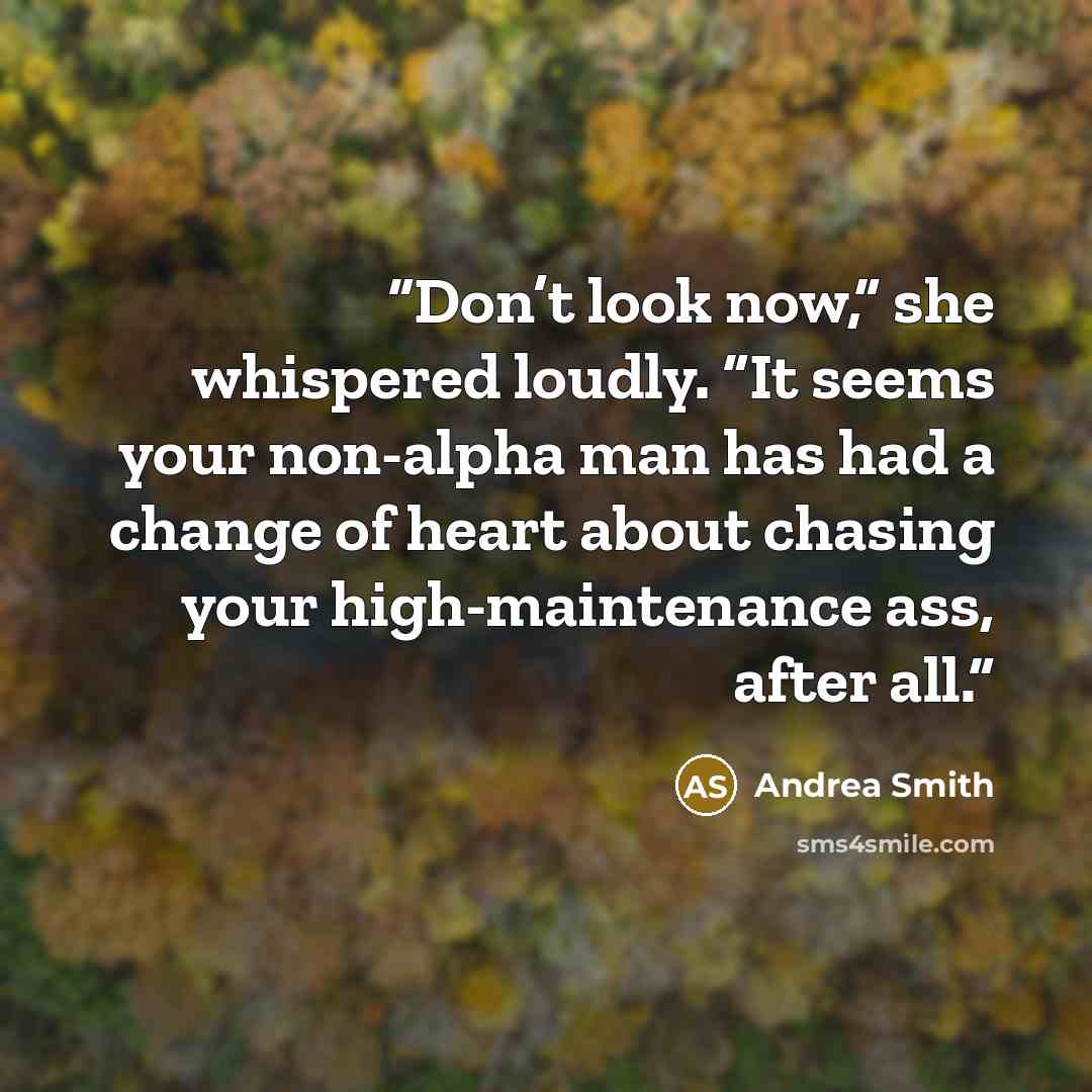 “Don’t look now,” she whispered loudly. “It seems your non-alpha man has had a change of heart about chasing your high-maintenance ass, after all.” quote by Andrea Smith