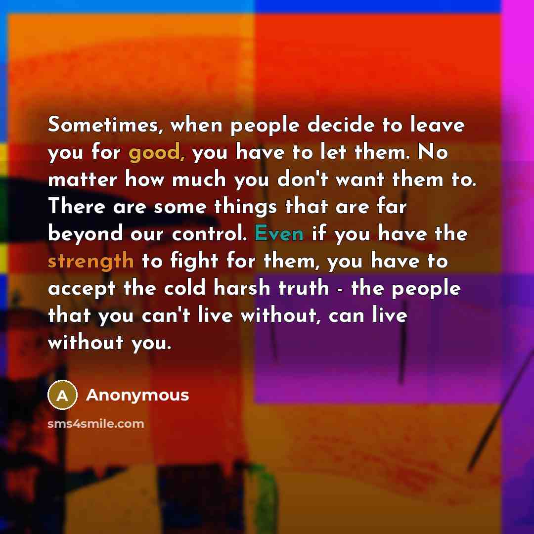 “Sometimes, when people decide to leave you for good, you have to let them. No matter how much you don't want them to. There are some things that are far beyond our control. Even if you have the strength to fight for them, you have to accept the cold harsh truth - the people that you can't live…” quote by Anonymous