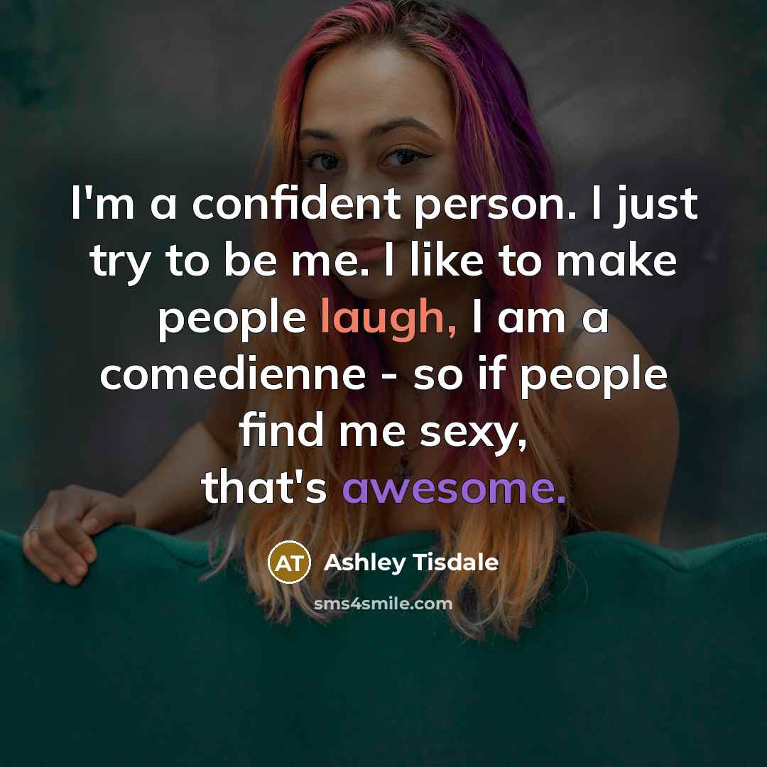 “I'm a confident person. I just try to be me. I like to make people laugh, I am a comedienne - so if people find me sexy, that's awesome.” quote by Ashley Tisdale