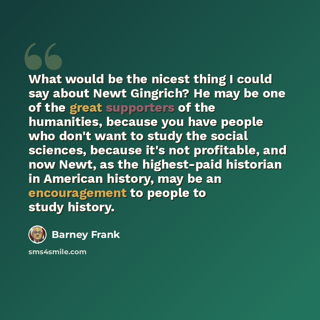 “What would be the nicest thing I could say about Newt Gingrich? He may be one of the great supporters of the humanities, because you have people who don't want to study the social sciences, because it's not profitable, and now Newt, as the highest-paid historian in American history, may be an…” quote by Barney Frank