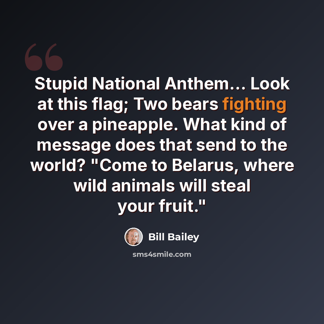 “Stupid National Anthem... Look at this flag; Two bears fighting over a pineapple. What kind of message does that send to the world? "Come to Belarus, where wild animals will steal your fruit."” quote by Bill Bailey