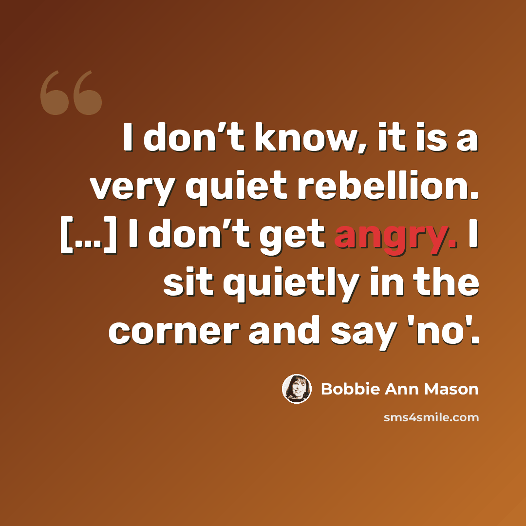 “I don’t know, it is a very quiet rebellion. […] I don’t get angry. I sit quietly in the corner and say 'no'.” quote by Bobbie Ann Mason