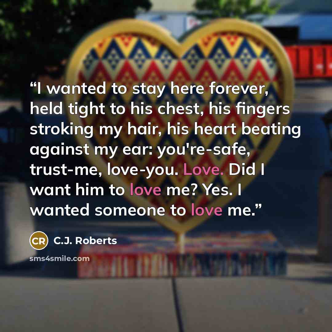 “I wanted to stay here forever, held tight to his chest, his fingers stroking my hair, his heart beating against my ear: you're-safe, trust-me, love-you. Love. Did I want him to love me? Yes. I wanted someone to love me.” quote by C.J. Roberts