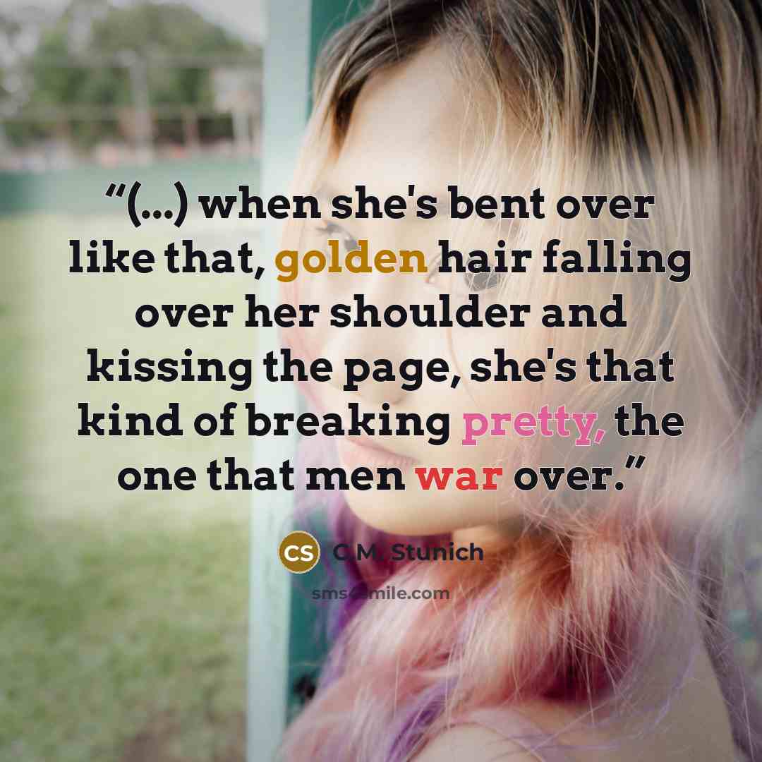 “(...) when she's bent over like that, golden hair falling over her shoulder and kissing the page, she's that kind of breaking pretty, the one that men war over.” quote by C.M. Stunich