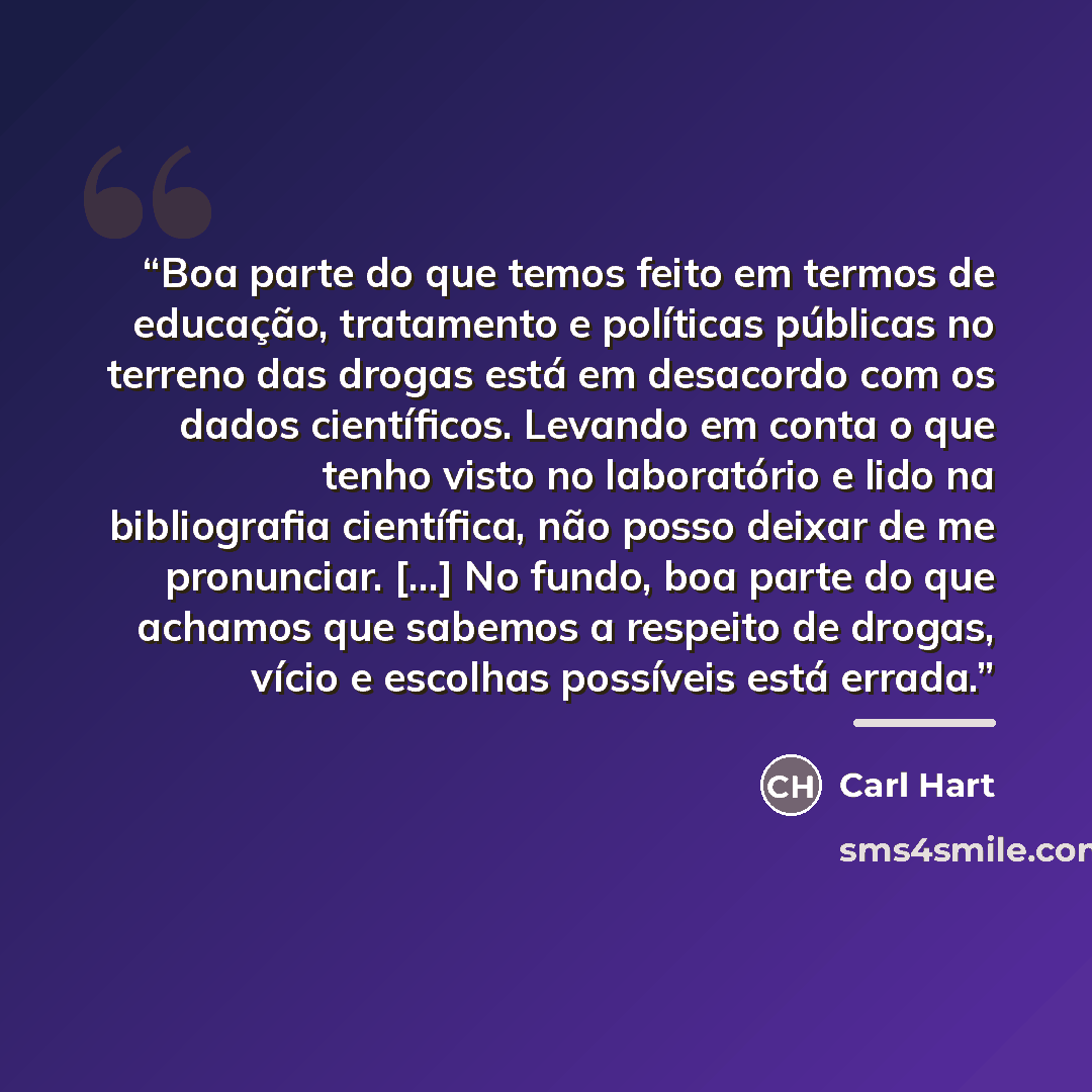 “Boa parte do que temos feito em termos de educação, tratamento e políticas públicas no terreno das drogas está em desacordo com os dados científicos. Levando em conta o que tenho visto no laboratório e lido na bibliografia científica, não posso deixar de me pronunciar. [...] No fundo, boa parte do…” quote by Carl Hart