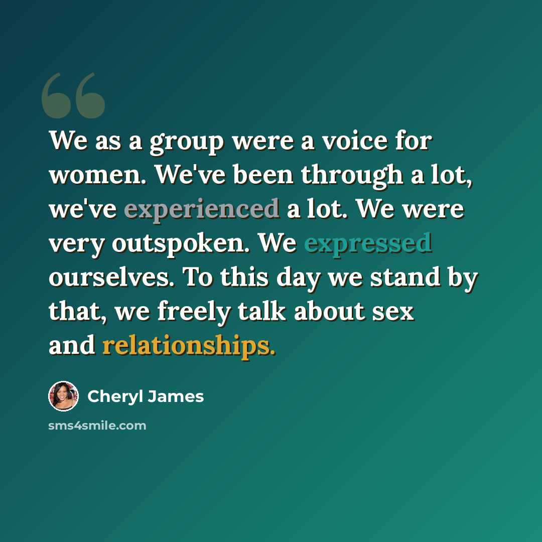 “We as a group were a voice for women. We've been through a lot, we've experienced a lot. We were very outspoken. We expressed ourselves. To this day we stand by that, we freely talk about sex and relationships.” quote by Cheryl James