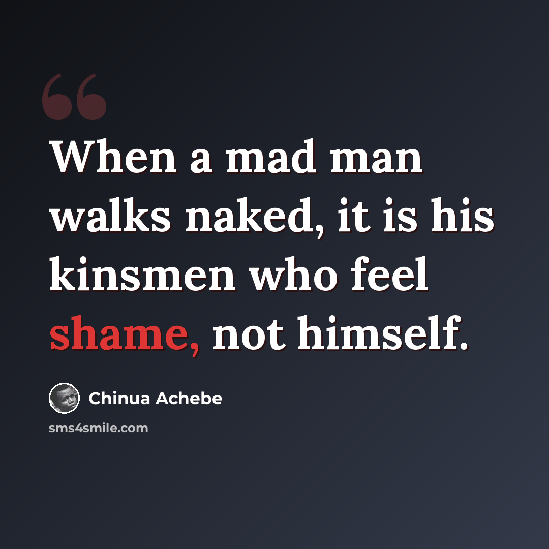 “When a mad man walks naked, it is his kinsmen who feel shame, not himself.” quote by Chinua Achebe