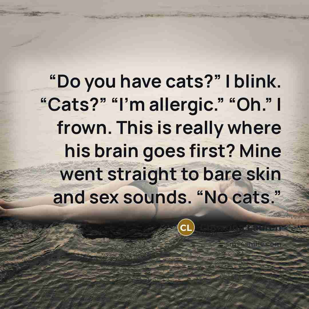“Do you have cats?” I blink. “Cats?” “I’m allergic.” “Oh.” I frown. This is really where his brain goes first? Mine went straight to bare skin and sex sounds. “No cats.” quote by Christina Lauren