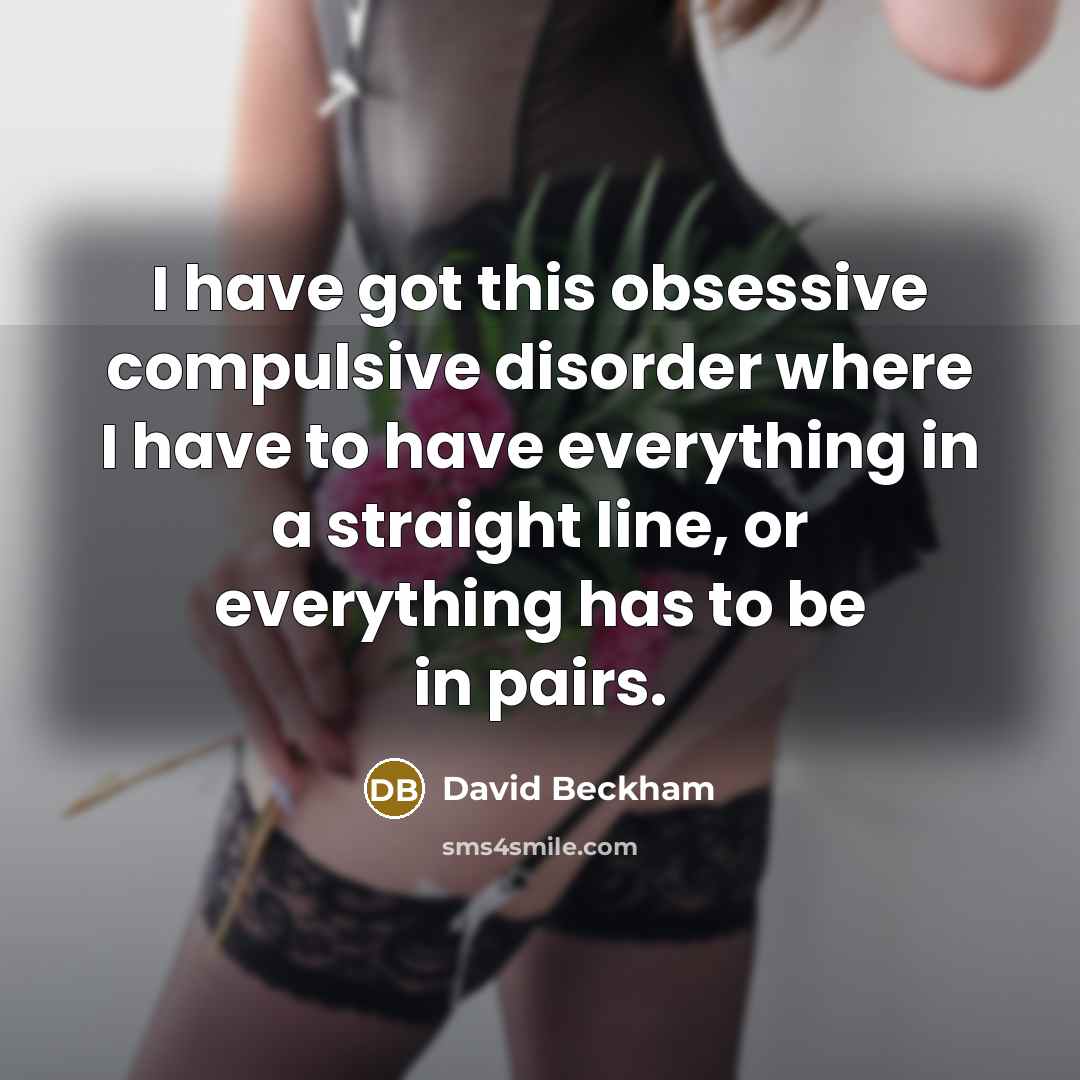 “I have got this obsessive compulsive disorder where I have to have everything in a straight line, or everything has to be in pairs.” quote by David Beckham